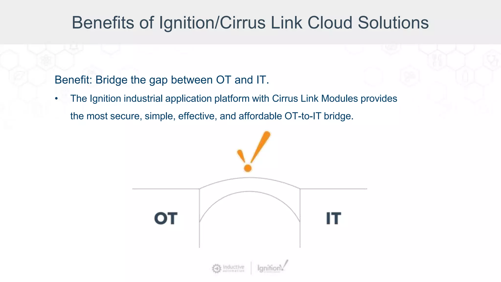 Benefits of Ignition/Cirrus Link Cloud Solutions
Benefit: Bridge the gap between OT and IT.
• The Ignition industrial application platform with Cirrus Link Modules provides
the most secure, simple, effective, and affordable OT-to-IT bridge.
 