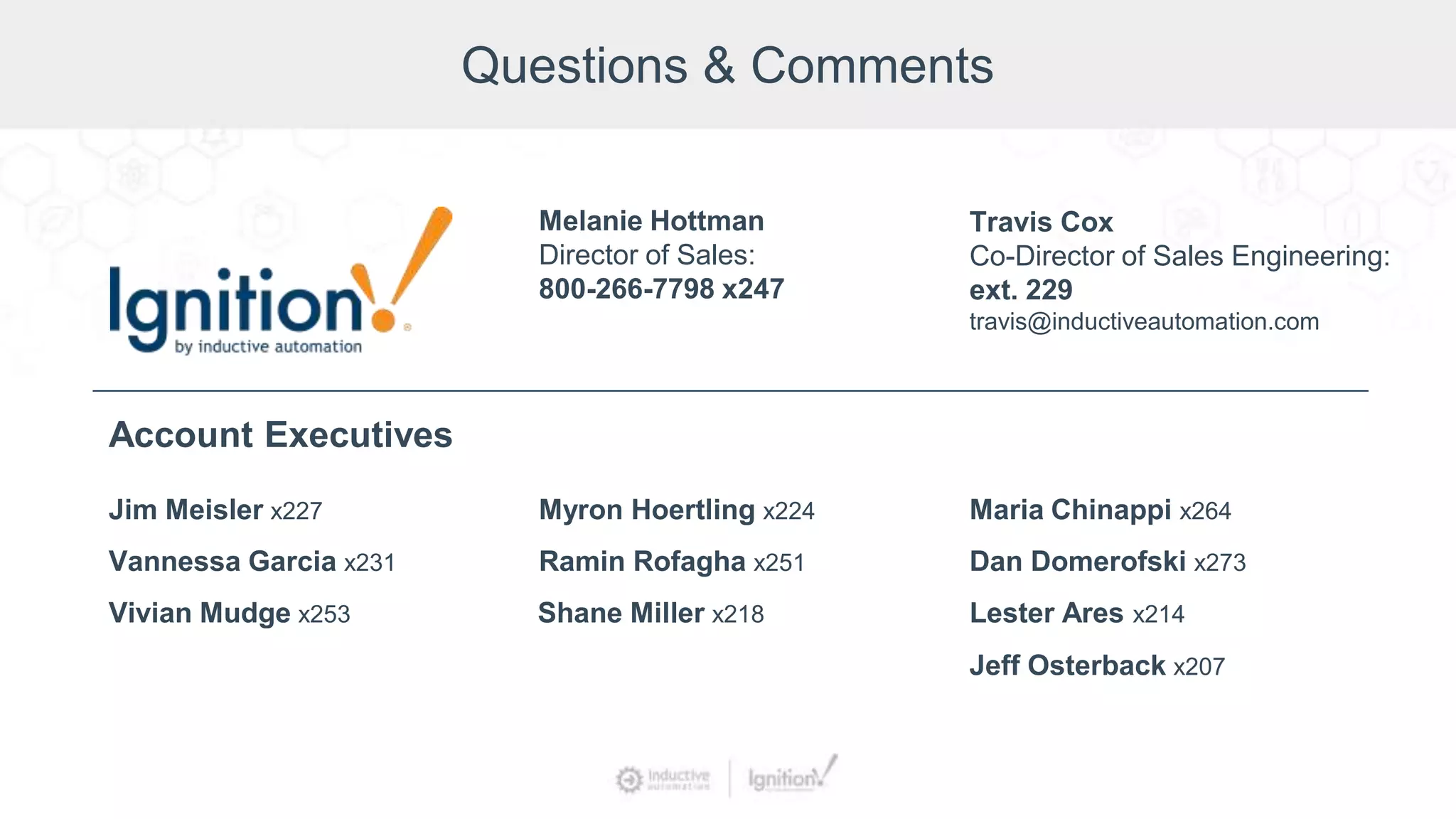 Questions & Comments
Jim Meisler x227
Vannessa Garcia x231
Vivian Mudge x253
Account Executives
Myron Hoertling x224
Shane Miller x218
Ramin Rofagha x251
Maria Chinappi x264
Dan Domerofski x273
Lester Ares x214
Melanie Hottman
Director of Sales:
800-266-7798 x247
Jeff Osterback x207
Travis Cox
Co-Director of Sales Engineering:
ext. 229
travis@inductiveautomation.com
 