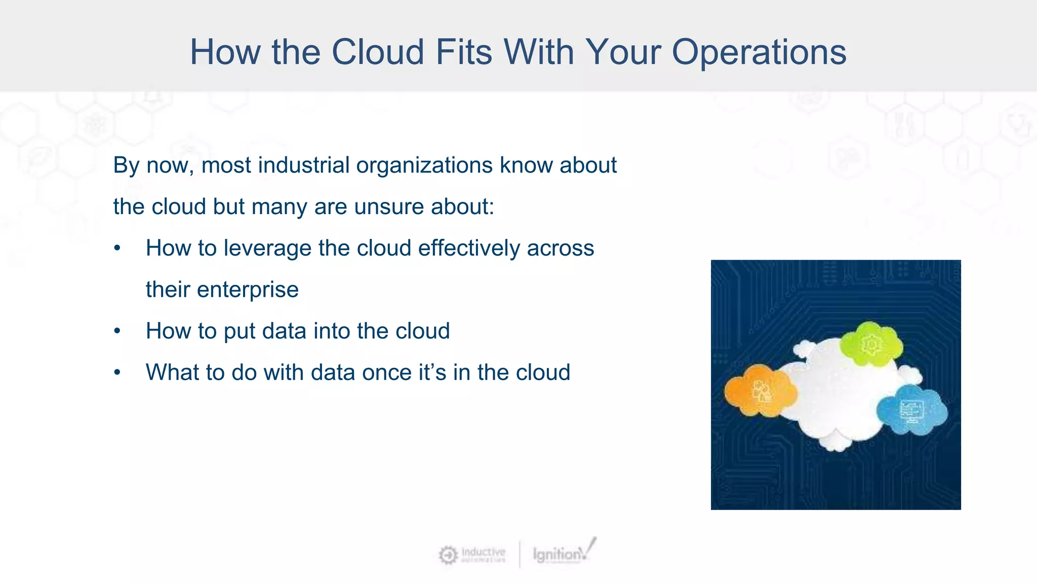 By now, most industrial organizations know about
the cloud but many are unsure about:
• How to leverage the cloud effectively across
their enterprise
• How to put data into the cloud
• What to do with data once it’s in the cloud
How the Cloud Fits With Your Operations
 