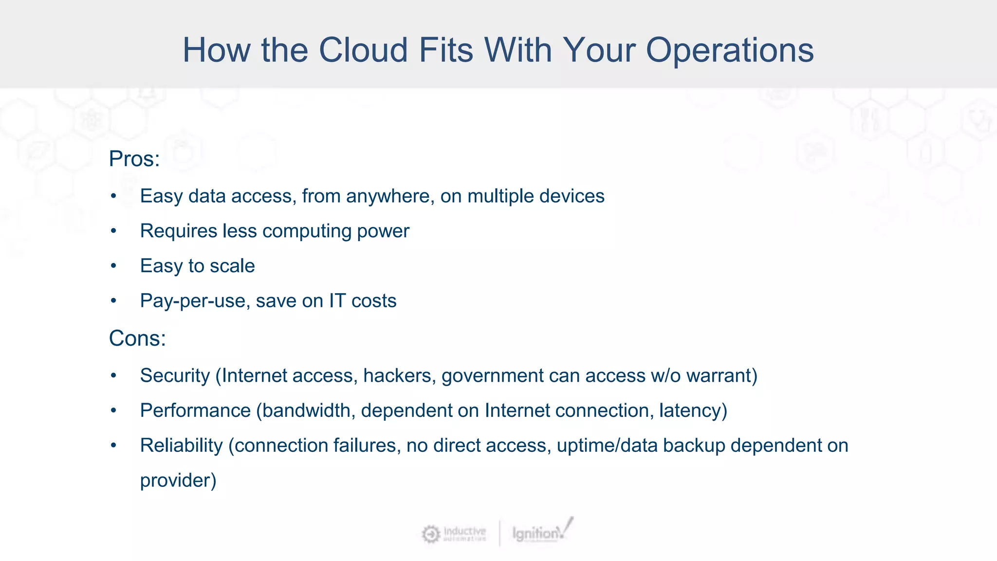 Pros:
• Easy data access, from anywhere, on multiple devices
• Requires less computing power
• Easy to scale
• Pay-per-use, save on IT costs
Cons:
• Security (Internet access, hackers, government can access w/o warrant)
• Performance (bandwidth, dependent on Internet connection, latency)
• Reliability (connection failures, no direct access, uptime/data backup dependent on
provider)
How the Cloud Fits With Your Operations
 