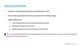 13
© The Pythian Group Inc., 2018
© The Pythian Group Inc., 2019 13
● Extension of Range Based Partitions (Introduced in 11g)
● Auto creates partitions when data exceeds all the existing ranges
● Subtle Differences
● Interval Based partitions do not have Maxvalue Partition
● Naming & Tablespace Constraints
● Range Based partitions do not have any Lower Bounds
Be wary of jobs that do not query data dictionary views for partition names, when moving from
range to interval partitioning.
Interval Partitioning
 
