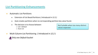 14
© The Pythian Group Inc., 2018
© The Pythian Group Inc., 2019 14
● Automatic List Partitions
● Extension of List Based Partitions ( Introduced in 12.2 )
● Auto creates partitions when no corresponding partition key value found.
● The decision is to choose between
o List + Default
o Auto List
● Multi-Column List Partitioning ( Introduced in 12.2 )
Only one Default bucket
List Partitioning Enhancements
Not Suitable when too many distinct
values expected.
 