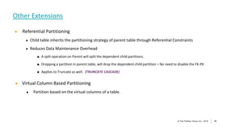 16
© The Pythian Group Inc., 2018
© The Pythian Group Inc., 2019 16
● Referential Partitioning
● Child table inherits the partitioning strategy of parent table through Referential Constraints
● Reduces Data Maintenance Overhead
■ A split operation on Parent will split the dependent child partitions.
■ Dropping a partition in parent table, will drop the dependent child partition – No need to disable the FK-PK
■ Applies to Truncate as well. (TRUNCATE CASCADE)
● Virtual Column Based Partitioning
● Partition based on the virtual columns of a table.
Other Extensions
 