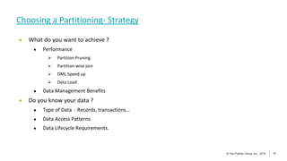 17
© The Pythian Group Inc., 2018
© The Pythian Group Inc., 2019 17
● What do you want to achieve ?
● Performance
 Partition Pruning
 Partition-wise join
 DML Speed up
 Data Load
● Data Management Benefits
● Do you know your data ?
● Type of Data - Records, transactions…
● Data Access Patterns
● Data Lifecycle Requirements.
Choosing a Partitioning- Strategy
 
