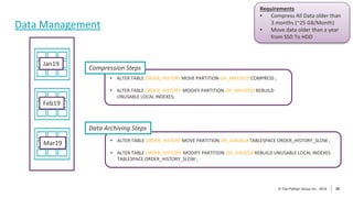 26
© The Pythian Group Inc., 2018
© The Pythian Group Inc., 2019 26
Data Management
Jan19
Feb19
Mar19
Requirements
• Compress All Data older than
3 months (~25 GB/Month)
• Move data older than a year
from SSD To HDD
• ALTER TABLE ORDER_HISTORY MOVE PARTITION OH_MAY2019 COMPRESS ;
• ALTER TABLE ORDER_HISTORY MODIFY PARTITION OH_MAY2019 REBUILD
UNUSABLE LOCAL INDEXES;
Compression Steps
• ALTER TABLE ORDER_HISTORY MOVE PARTITION OH_JUN2018 TABLESPACE ORDER_HISTORY_SLOW ;
• ALTER TABLE ORDER_HISTORY MODIFY PARTITION OH_JUN2018 REBUILD UNUSABLE LOCAL INDEXES
TABLESPACE ORDER_HISTORY_SLOW ;
Data Archiving Steps
 