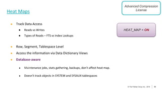 30
© The Pythian Group Inc., 2018
© The Pythian Group Inc., 2019 30
Heat Maps
● Track Data Access
● Reads vs Writes
● Types of Reads – FTS vs Index Lookups
● Row, Segment, Tablespace Level
● Access the information via Data Dictionary Views
● Database-aware
● Maintenance jobs, stats gathering, backups, don’t affect heat map.
● Doesn’t track objects in SYSTEM and SYSAUX tablespaces
HEAT_MAP = ON
Advanced Compression
License
 