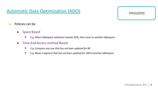 39
© The Pythian Group Inc., 2018
© The Pythian Group Inc., 2019 39
Automatic Data Optimization (ADO)
● Policies can be
● Space Based
 E.g. When tablespace utilization reaches 85%, then move to another tablespace
● Time And Access method Based
 E.g. Compress any row that has not been updated for 90
 E.g. Move a segment that has not been updated for 180 to another tablespace
TRIGGERS
 