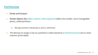 5
© The Pythian Group Inc., 2018
© The Pythian Group Inc., 2019 5
● Divide and Conquer
● Divides Objects like tables, indexes, index-organized tables into smaller, more manageable
pieces, called partitions.
● Manage partitions individually as well as collectively.
● The decision to assign a row to a partition is taken based on a Partitioning Key ( one or more
columns of the table)
Partitioning
 
