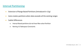 9
© The Pythian Group Inc., 2018
© The Pythian Group Inc., 2019 9
● Extension of Range Based Partitions (Introduced in 11g)
● Auto creates partitions when data exceeds all the existing ranges
● Subtle Differences
● Interval Based partitions do not have Max-value Partition
● Naming & Tablespace Constraints
Interval Partitioning
 