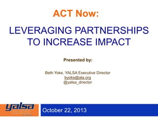 October 22, 2013
Presented by:
Beth Yoke, YALSA Executive Director
byoke@ala.org
@yalsa_director
LEVERAGING PARTNERSHIPS
TO INCREASE IMPACT
ACT Now:
 