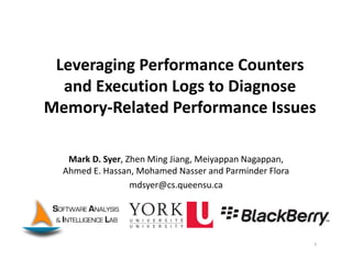 Leveraging Performance Counters
and Execution Logs to Diagnose 
Memory‐Related Performance Issues
Mark D. Syer, Zhen Ming Jiang, Meiyappan Nagappan, 
Ahmed E. Hassan, Mohamed Nasser and Parminder Flora
mdsyer@cs.queensu.ca
1
 