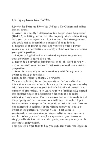 Leveraging Power from BATNA
Review the Learning Exercise: Unhappy Co-Owners and address
the following:
a. Assuming your Best Alternative to a Negotiating Agreement
(BATNA) is letting a court sell the property, discuss how it may
help you reach an agreement. Recommend other strategies that
you could use to accomplish a successful negotiation.
b. Discuss your power sources and your co-owner’s power
sources in this negotiation, and analyze how you can strengthen
your power position.
c. Propose a logical and an emotional argument to persuade
your co-owner to agree to a deal.
d. Describe a nonverbal communication technique that you will
use to persuade your co-owner that your proposal is a win-win
proposition.
e. Describe a threat you can make that would force your co-
owner to make concessions.
Learning Exercise: Unhappy Co-Owners
You have inherited from your parents half of an undivided
interest in a summer home with some prime acreage on a nearby
lake. Your co-owner was your father’s friend and partner in a
number of enterprises. For years your two families have shared
this summer house on alternating weekends and holidays
without any problems. Your co-owner, however, is ready to sell
the property and believes someone will buy it to redevelop it
from a summer cottage to four upscale vacation homes. You are
not interested in selling, but are willing to buy out your co-
owner at the current fair market value. That value is
considerably less than your co-owner believes the property is
worth. When you can’t reach an agreement, your co-owner
simply sells his interest to a third party, who may or may not be
the potential developer.
This new co-owner tries to buy you out, and when you refuse he
 