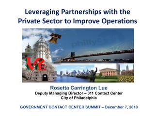 Leveraging Partnerships with the
Private Sector to Improve Operations




             Rosetta Carrington Lue
      Deputy Managing Director – 311 Contact Center
                  City of Philadelphia

GOVERNMENT CONTACT CENTER SUMMIT – December 7, 2010
 