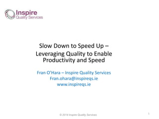 Slow Down to Speed Up – 
Leveraging Quality to Enable 
Productivity and Speed 
Fran O’Hara – Inspire Quality Services 
Fran.ohara@inspireqs.ie 
www.inspireqs.ie 
© 2014 Inspire Quality Services 
1 
 