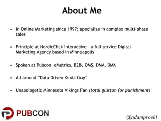 About Me In Online Marketing since 1997; specialize in complex multi-phase sales Principle at NordicClick Interactive – a full service Digital Marketing Agency based in Minneapolis Spoken at Pubcon, eMetrics, B2B, OMS, DMA, BMA All around “Data Driven Kinda Guy” Unapologetic Minnesota Vikings Fan  (total glutton for punishment) @adamproehl 