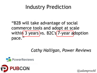 Industry Prediction “ B2B will take advantage of social commerce tools and adopt at scale within 3 years vs. B2C's 7-year adoption pace.” Cathy Halligan, Power Reviews @adamproehl 