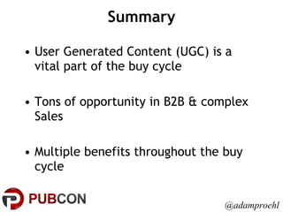 Summary User Generated Content (UGC) is a vital part of the buy cycle Tons of opportunity in B2B & complex Sales Multiple benefits throughout the buy cycle @adamproehl 