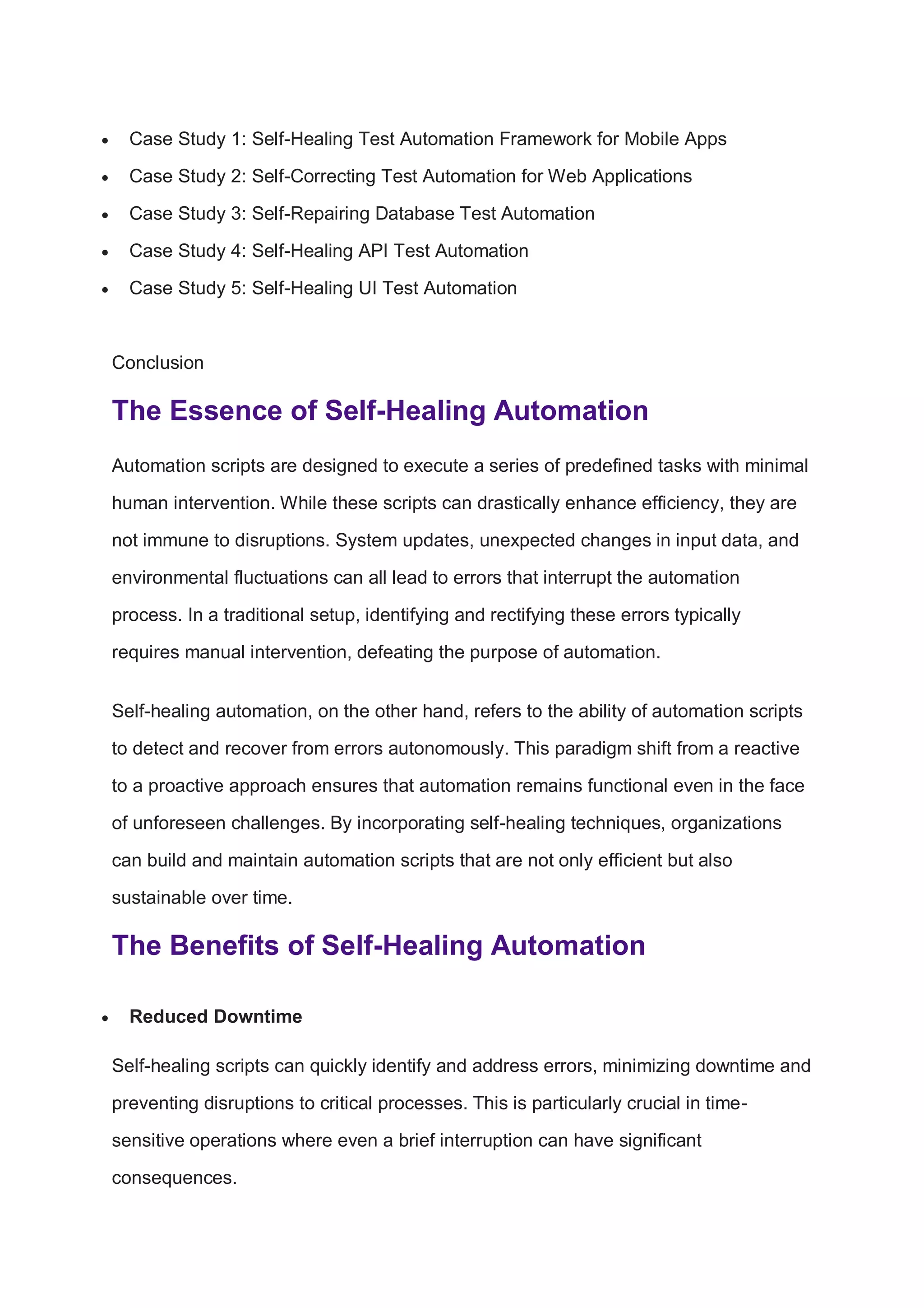  Case Study 1: Self-Healing Test Automation Framework for Mobile Apps
 Case Study 2: Self-Correcting Test Automation for Web Applications
 Case Study 3: Self-Repairing Database Test Automation
 Case Study 4: Self-Healing API Test Automation
 Case Study 5: Self-Healing UI Test Automation
Conclusion
The Essence of Self-Healing Automation
Automation scripts are designed to execute a series of predefined tasks with minimal
human intervention. While these scripts can drastically enhance efficiency, they are
not immune to disruptions. System updates, unexpected changes in input data, and
environmental fluctuations can all lead to errors that interrupt the automation
process. In a traditional setup, identifying and rectifying these errors typically
requires manual intervention, defeating the purpose of automation.
Self-healing automation, on the other hand, refers to the ability of automation scripts
to detect and recover from errors autonomously. This paradigm shift from a reactive
to a proactive approach ensures that automation remains functional even in the face
of unforeseen challenges. By incorporating self-healing techniques, organizations
can build and maintain automation scripts that are not only efficient but also
sustainable over time.
The Benefits of Self-Healing Automation
 Reduced Downtime
Self-healing scripts can quickly identify and address errors, minimizing downtime and
preventing disruptions to critical processes. This is particularly crucial in time-
sensitive operations where even a brief interruption can have significant
consequences.
 