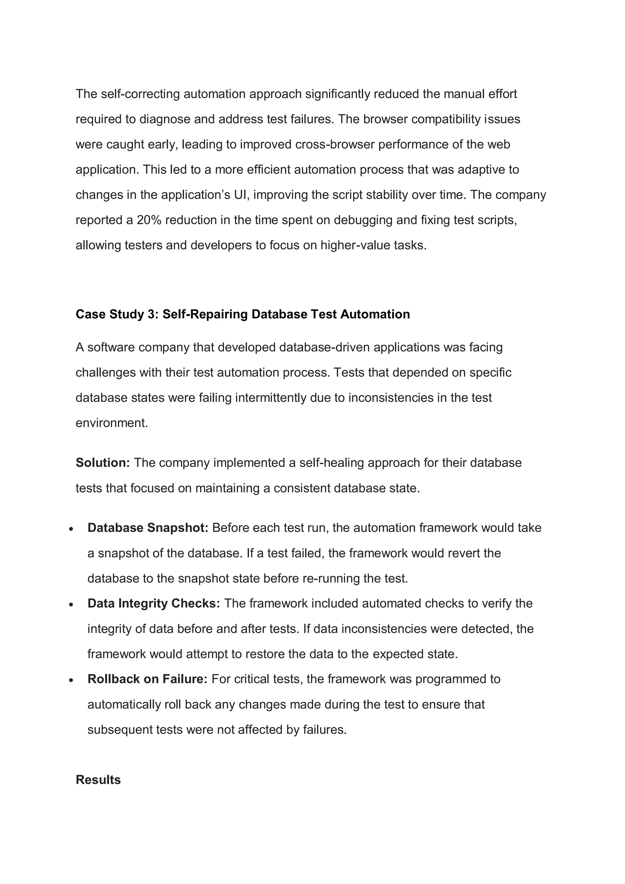 The self-correcting automation approach significantly reduced the manual effort
required to diagnose and address test failures. The browser compatibility issues
were caught early, leading to improved cross-browser performance of the web
application. This led to a more efficient automation process that was adaptive to
changes in the application’s UI, improving the script stability over time. The company
reported a 20% reduction in the time spent on debugging and fixing test scripts,
allowing testers and developers to focus on higher-value tasks.
Case Study 3: Self-Repairing Database Test Automation
A software company that developed database-driven applications was facing
challenges with their test automation process. Tests that depended on specific
database states were failing intermittently due to inconsistencies in the test
environment.
Solution: The company implemented a self-healing approach for their database
tests that focused on maintaining a consistent database state.
 Database Snapshot: Before each test run, the automation framework would take
a snapshot of the database. If a test failed, the framework would revert the
database to the snapshot state before re-running the test.
 Data Integrity Checks: The framework included automated checks to verify the
integrity of data before and after tests. If data inconsistencies were detected, the
framework would attempt to restore the data to the expected state.
 Rollback on Failure: For critical tests, the framework was programmed to
automatically roll back any changes made during the test to ensure that
subsequent tests were not affected by failures.
Results
 