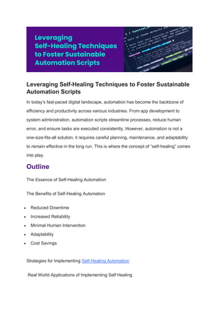 Leveraging Self-Healing Techniques to Foster Sustainable
Automation Scripts
In today’s fast-paced digital landscape, automation has become the backbone of
efficiency and productivity across various industries. From app development to
system administration, automation scripts streamline processes, reduce human
error, and ensure tasks are executed consistently. However, automation is not a
one-size-fits-all solution; it requires careful planning, maintenance, and adaptability
to remain effective in the long run. This is where the concept of “self-healing” comes
into play.
Outline
The Essence of Self-Healing Automation
The Benefits of Self-Healing Automation
 Reduced Downtime
 Increased Reliability
 Minimal Human Intervention
 Adaptability
 Cost Savings
Strategies for Implementing Self-Healing Automation
Real World Applications of Implementing Self Healing
 