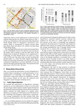 intersection. Hence, in this deployment, we had two sets of
vehicles following the two distinct routes shown in Fig. 7.
In this way, both phases of the intersection (Bras Basah and
North Bridge Road in Singapore’s downtown) were
sensed. Phase A corresponds to vehicles moving along
Bras Basah Road and phase B to vehicles moving along
North Bridge Road.
We used eight iPhone devices in total and mounted them
on the windshields of taxis. Five devices were moving on
the longer route of phase A and the other three on the
shorter route of phase B. Similarly to our deployment in
Cambridge, an extra iPhone device was used as a relay
node. In this case, the relay node was also recording the
ground truth,7
i.e., when the traffic signals status transi-
tioned. Ground truth information was only used for offline
evaluation of SignalGuru’s accuracy thereafter. It was not
shared with other participating nodes. The experiment took
place from 11:02-11:31 am ($30 min).
7 SIGNALGURU EVALUATION
Here, we evaluate the performance of each of SignalGuru’s
modules before evaluating its overall performance in two
deployments in Cambridge and Singapore. We also
performed a large-scale analysis for SignalGuru’s predic-
tion accuracy based on the data we collected from
Singapore’s Land Transport Authority (LTA).
7.1 Traffic Signal Detection
We evaluate the performance of SignalGuru’s detection
module for our two deployments. In Fig. 8, we show both
the percentage of false negatives (traffic signals that did not
get detected) and the percentage of false positives (arbitrary
objects confused for traffic signals of a specific color).
Results are averaged over 5,959 frames and 1,352 frames for
the Cambridge and Singapore deployments, respectively.
The average misdetection rate that includes both false
negatives and false positives was 7.8 percent for Cambridge
and 12.4 percent for Singapore deployment. In other words,
SignalGuru’s detection module correctly detected the
existence (or the lack) of a traffic signal in 92.2 and
87.6 percent of the cases in Cambridge and Singapore,
respectively. Note that most (70 percent) video frames are
captured while vehicles are waiting at the red light. Hence,
the average (mis)detection rate is strongly biased by the
results for “R,” i.e., frames with a red traffic signal.
As Fig. 8 shows, the detection module is particularly
more likely to report a false positive when there is no traffic
signal in sight. When a traffic signal is captured in the video
frame, the actual traffic signal will normally get the most
votes in the Hough transform’s accumulator and a valid
detection will be recorded. If there is no traffic signal in
sight, the detection module will try to find the best possible
candidate object that most resembles a traffic signal in terms
of its color, shape, and enclosing black box, which can
trigger more false positives.
Furthermore, the ratio of false positives of different
colors differs significantly across the two deployments. For
example, in Cambridge, yellow light false positives are
more common than in Singapore, where there are more
green light false positives. This is because of the prevailing
ambient light conditions and the object composition of the
environment at the targeted intersections. In Singapore,
there were many more trees and also a black electronic
message board with green letters, whereas in Cambridge,
the sun was setting, giving a strong yellow glare to several
objects (e.g., road signs, vehicles, buildings, etc.).
Another interesting observation is that the number of
false negatives (missed traffic signal detections) is almost
double in the Singapore deployment, as compared to the
Cambridge deployment. The reason lies in the traffic signal
bulbs used in each city. Singapore’s LED bulbs are exposed,
whereas Cambridge’s are covered by a refraction lens. The
LED traffic signal bulbs consist of an array of smaller LEDs
that is refreshed in columns at a relatively low frequency.
The refresh frequency is high enough to be invisible to the
human eye but low enough to be detectable by a camera
when there is no refraction lens covering the bulb. In
Singapore, the camera would thus sometimes capture the
bulbs with dark stripes (columns) of unrefreshed LEDs,
716 IEEE TRANSACTIONS ON MOBILE COMPUTING, VOL. 11, NO. 5, MAY 2012
7. In our Cambridge deployment, since the schedule of the signals is
fixed, it can be easily inferred from the images logged by the windshield-
mount iPhones. Hence, there was no need to record the ground truth with
an extra iPhone device.
Fig. 7. The two distinct routes of taxis in Singapore deployment in the
Bugis downtown area. Routes A and B correspond to phases A and B of
the targeted intersection, respectively. The targeted intersection is
marked with a circle.
Fig. 8. Traffic signal detection module evaluation. R/Y/G/NO stands for
video frames where the traffic signal is actually Red/Yellow/Green or
nonexistent. A false negative is when the module fails to detect the
existing traffic signal. A false positive is when the module confuses an
arbitrary object for a traffic signal of a specific R/Y/G status. We omitted
“Y” results as there were very few such frames and hence the detection
results are not statistically important.
 