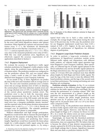 pretimed traffic signals, the prediction error is solely caused
by the error with which SignalGuru detects color (phase)
transitions. When SignalGuru captures and processes video
frames every T ¼ 2 s, the transitions are theoretically
detected with an error that has a maximum value of max ¼
T=2 ¼ 1 s and an expected value of ½Š ¼ T=4 ¼ 0:5 s. This is
very close to the measured prediction error value of 0.66 s.
With this very small prediction error, SignalGuru can
effectively support the accuracy requirements of all
applications described in Section 3.
7.4.2 Singapore Deployment
We evaluate the accuracy of SignalGuru’s traffic signal
schedule predictions for Singapore’s traffic-adaptive traffic
signals, using the prediction mean absolute error as the
evaluation metric. The prediction module was configured to
use the prediction scheme PS3, and was trained offline
using a week’s worth of data (1-7 June 2010) that we
obtained from Singapore’s Land Transport Authority.
As our results in Fig. 12 show, SignalGuru can predict
the time of the next color transition with an average error of
2.45 s. The next color transition prediction error is broken
down into an average absolute error of 0.60 s in detecting
the current phase’s start time (detection module error) and
an average absolute error of 1.85 s in predicting the length
of the current phase (prediction module error). The
prediction error is due to both the inaccurate phase
duration measurements that are fed into the SVR model
and the prediction error of the SVR model, with the latter
being the main contributor. The phase duration measure-
ment error has a triangular probability density function8
and the expected value for the phase duration measurement
absolute error is only [duration ¼ T=3 ¼ 0:66 s]. Results are
averaged over 26 predictions. The schedule prediction
accuracy for the two phases is comparable.
Without collaboration and high enough participation,
SignalGuru would not be able to measure the past length of
the phases for the purpose of feeding them into the SVR-
based prediction scheme and predicting their future
lengths. SignalGuru would have to predict the future phase
length for a traffic-adaptive traffic signal using the same
scheme that it uses for pretimed signals, i.e., by using a
typical fixed value for it. Such a value could be, for
example, the average length of the phase during the same
hour of the previous day. In this case, the prediction error
for our Singapore deployment would have been 11.03 s
instead of 2.45 s (3.5Â higher). In the next section, we
evaluate the performance of SignalGuru for different
degrees of participation.
7.4.3 Singapore Large-Scale Prediction Analysis
In order to perform a large-scale evaluation of the
performance of SignalGuru’s prediction module across
different traffic signals and intersections with different
traffic patterns, we collected traffic signal operation logs
from Singapore’s Land Transport Authority. More specifi-
cally, we collected logs for 32 traffic signals (phases) in the
Dover (suburban) area and for 20 traffic signals (phases) in
the Bugis (downtown) area. The logs spanned over the two
weeks of 1-14 June 2010 and contained more than 200,000
phase lengths for both Bugis and Dover traffic signals. We
used the logs of the first week to train the different SVR-
based prediction schemes, and the logs of the second week
to test their performance. The training and testing sets were
therefore not overlapping.
Prediction schemes evaluation. In Fig. 13, we evaluate
the performance of the different phase length prediction
schemes for the traffic signals of Dover and Bugis. We also
include the performance of a baseline scheme “PS0” that
uses the last measurement of a phase’s length as the
prediction for its future length. PS3 outperforms PS1 and
PS2 and reduces the phase length prediction mean
absolute error by 37 percent (from 3.06 s to 1.92 s) for
Bugis and by 26 percent (from 1.60 s to 1.19 s) for Dover
when compared to PS0.
As shown in Fig. 13, the prediction mean absolute error
for Dover traffic signals is half when compared to the error
for Bugis traffic signals. However, note that the average
phase length for Bugis is 47 s whereas for Dover it is only
28 s. As a result, the relative errors are more comparable:
4.1 percent for Bugis and 4.3 percent for Dover.
Surprisingly, we found that the theoretical prediction
scheme PS4, which assumes knowledge of loop detector
information, does not outperform PS3. We believe that this
is because the effects of loop detector measurements are
already captured by SCATS in the history of the phase and
cycle length settings that it chooses. SignalGuru measures
them and uses them as prediction features for PS3.
718 IEEE TRANSACTIONS ON MOBILE COMPUTING, VOL. 11, NO. 5, MAY 2012
Fig. 12. Traffic signal schedule prediction evaluation for Singapore
deployment. The ground truth was recorded every 2 seconds and the
actual (ground truth) transition time for a phase, e.g., A, was calculated
as t0
A;R!G ¼ ðt0
A;R þ t0
A;GÞ=2. The measurement error was thus 1 s (shown
with error bars).
Fig. 13. Evaluation of the different prediction schemes for Bugis and
Dover traffic signals.
8. Assuming errors for the detection of phase start and stop times are
independent and uniformly distributed in [0, T/2].
 