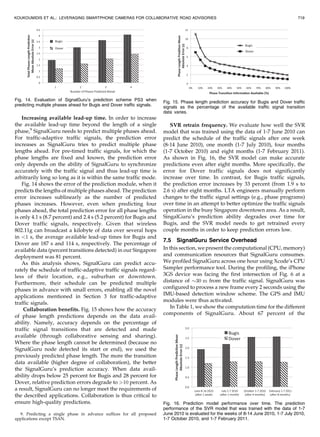 Increasing available lead-up time. In order to increase
the available lead-up time beyond the length of a single
phase,9
SignalGuru needs to predict multiple phases ahead.
For traffic-adaptive traffic signals, the prediction error
increases as SignalGuru tries to predict multiple phase
lengths ahead. For pre-timed traffic signals, for which the
phase lengths are fixed and known, the prediction error
only depends on the ability of SignalGuru to synchronize
accurately with the traffic signal and thus lead-up time is
arbitrarily long so long as it is within the same traffic mode.
Fig. 14 shows the error of the prediction module, when it
predicts the lengths of multiple phases ahead. The prediction
error increases sublinearly as the number of predicted
phases increases. However, even when predicting four
phases ahead, the total prediction error for all phase lengths
is only 4.1 s (8.7 percent) and 2.4 s (5.2 percent) for Bugis and
Dover traffic signals, respectively. Given that wireless
802.11g can broadcast a kilobyte of data over several hops
in 1 s, the average available lead-up times for Bugis and
Dover are 187 s and 114 s, respectively. The percentage of
available data (percent transitions detected) in our Singapore
deployment was 81 percent.
As this analysis shows, SignalGuru can predict accu-
rately the schedule of traffic-adaptive traffic signals regard-
less of their location, e.g., suburban or downtown.
Furthermore, their schedule can be predicted multiple
phases in advance with small errors, enabling all the novel
applications mentioned in Section 3 for traffic-adaptive
traffic signals.
Collaboration benefits. Fig. 15 shows how the accuracy
of phase length predictions depends on the data avail-
ability. Namely, accuracy depends on the percentage of
traffic signal transitions that are detected and made
available (through collaborative sensing and sharing).
Where the phase length cannot be determined (because no
SignalGuru node detected its start or end), we used the
previously predicted phase length. The more the transition
data available (higher degree of collaboration), the better
the SignalGuru’s prediction accuracy. When data avail-
ability drops below 25 percent for Bugis and 28 percent for
Dover, relative prediction errors degrade to 10 percent. As
a result, SignalGuru can no longer meet the requirements of
the described applications. Collaboration is thus critical to
ensure high-quality predictions.
SVR retrain frequency. We evaluate how well the SVR
model that was trained using the data of 1-7 June 2010 can
predict the schedule of the traffic signals after one week
(8-14 June 2010), one month (1-7 July 2010), four months
(1-7 October 2010) and eight months (1-7 February 2011).
As shown in Fig. 16, the SVR model can make accurate
predictions even after eight months. More specifically, the
error for Dover traffic signals does not significantly
increase over time. In contrast, for Bugis traffic signals,
the prediction error increases by 33 percent (from 1.9 s to
2.6 s) after eight months. LTA engineers manually perform
changes to the traffic signal settings (e.g., phase programs)
over time in an attempt to better optimize the traffic signals
operation in the busy Singapore downtown area. As a result,
SingalGuru’s prediction ability degrades over time for
Bugis, and the SVR model needs to get retrained every
couple months in order to keep prediction errors low.
7.5 SignalGuru Service Overhead
In this section, we present the computational (CPU, memory)
and communication resources that SignalGuru consumes.
We profiled SignalGuru across one hour using Xcode’s CPU
Sampler performance tool. During the profiling, the iPhone
3GS device was facing the first intersection of Fig. 6 at a
distance of $30 m from the traffic signal. SignalGuru was
configured to process a new frame every 2 seconds using the
IMU-based detection window scheme. The GPS and IMU
modules were thus activated.
In Table 1, we show the computation time for the different
components of SignalGuru. About 67 percent of the
KOUKOUMIDIS ET AL.: LEVERAGING SMARTPHONE CAMERAS FOR COLLABORATIVE ROAD ADVISORIES 719
Fig. 14. Evaluation of SignalGuru’s prediction scheme PS3 when
predicting multiple phases ahead for Bugis and Dover traffic signals.
Fig. 15. Phase length prediction accuracy for Bugis and Dover traffic
signals as the percentage of the available traffic signal transition
data varies.
Fig. 16. Prediction model performance over time. The prediction
performance of the SVR model that was trained with the data of 1-7
June 2010 is evaluated for the weeks of 8-14 June 2010, 1-7 July 2010,
1-7 October 2010, and 1-7 February 2011.
9. Predicting a single phase in advance suffices for all proposed
applications except TSAN.
 