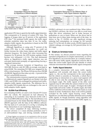 application CPU time is spent for the traffic signal detection.
This corresponds to 51 percent of system CPU time. The
logging of images takes up 22 percent of the application
CPU time.10
For pretimed traffic signals, the traffic signal
schedule prediction takes less than 10 ms. For traffic-
adaptive traffic signals, the prediction is based on the SVR
models and takes 21 ms.
Although SignalGuru is using only 77 percent of the
system CPU time in this configuration, we could not
further increase the video frame capture and traffic signal
detection frequency. We found that when increasing this
frequency by 20 percent, the GPS location updates would
become very infrequent ð0:1 HzÞ. This had detrimental
effects as SignalGuru’s traffic signal detection was not
activated/deactivated promptly on approaching/leaving a
signalized intersection.
The average memory footprint of SignalGuru was
120.0 MB. However, only 20.1 MB, on average, were kept in
actual RAM. The remaining 99.9 MB were assigned by the
iOS to virtual memory. The iPhone 3GS devices have 256 MB
of eDRAM. SignalGuru thus takes up only $8 percent of the
device’s actual RAM resources.
The communication resources required, per smartphone,
to collaboratively support SignalGuru are limited. Less than
1 KB/s and 22 KB/s are exchanged for pretimed and traffic-
adaptive traffic signals, respectively. The difference lies in
the sizeable SVR models that are exchanged in the case of
traffic-adaptive traffic signals.
7.6 GLOSA Fuel Efficiency
For evaluating GLOSA, we used a 2.4L Chrysler PT Cruiser
2001 city vehicle. We measured its fuel efficiency by
connecting to its Controller Area Network (CAN) with a
Scan Tool OBD-LINK device (Fig. 3). The fuel efficiency was
calculated based on the Intake Manifold Absolute Pressure
(IMAP) approach with the help of the OBDwiz software.
The trip starts at P1 and ends at P2 on Fig. 6, including the
three intersections in our Cambridge deployment.
The driver completed 20 trips, following GLOSA’s
accurate advisory (1 s mean absolute prediction error11
)
at odd-numbered trips, and driving normally (without
GLOSA’s advisory) at even numbered trips. When follow-
ing GLOSA’s advisory, the driver was able to avoid most
stops (the driver sometimes had to brake because of
pedestrians or cars in front). When not, the driver had to
stop from zero to three times during each of the trips. As
shown in Fig. 17, GLOSA can offer significant savings
reducing fuel consumption, on average, by 20.3 percent
(from 71.1 to 56.6 ml). In other words, GLOSA improves the
vehicle’s mileage, on average, by 24.5 percent (from 16.1 to
20.1 mpg).
8 COMPLEX INTERSECTIONS
In this section, we discuss practical issues regarding the
operation of SignalGuru in complex intersections, as well as
how SignalGuru can overcome them. In a complex intersec-
tion with many traffic signals, SignalGuru must be able to
detect the correct traffic signal and also identify to which
vehicular movement the detected traffic signal corresponds.
8.1 Traffic Signal Detection
In a complex intersection with many traffic signals,
SignalGuru will normally still detect the correct traffic
signal, i.e., the one that corresponds to the road segment
that the vehicle is currently on. Normally, a vehicle that is
approaching an intersection on a given road segment will
be able to view only the corresponding traffic signal at a
zero-degree angle. The traffic signals of the other road
segments may be still within the camera’s field of view, but
will be seen at some angle. At angles 90 degree the traffic
signal bulbs will not be visible. At smaller angles, the bulbs
will be visible but will recorded on the video frame as ovals
instead of circles. Furthermore, these ovals will be partially
occluded by the traffic signal housing visors. While
SignalGuru can still detect partially deformed and occluded
traffic signals, its Hough transform voting algorithm will
favor the most round and least occluded traffic signal, i.e.,
720 IEEE TRANSACTIONS ON MOBILE COMPUTING, VOL. 11, NO. 5, MAY 2012
TABLE 1
Computation Resources Required
by SignalGuru’s Different Modules
The computation resources for the traffic signal detection module is
further broken down in Table 2.
10. Image logging was necessary in our experiments so that we can test
whether the traffic signal detection was successful or not. In a real system,
image logging would be disabled.
11. For small distances from traffic signals, we found that it is more
beneficial to provide the driver with the transition time instead of the
recommended speed. First, for small distances ð50 mÞ, the GPS error is
significant and second, the driver can better account for vehicles stopped at
the intersection and time their acceleration appropriately.
TABLE 2
Computation Resources for the Different Steps of
SignalGuru’s Traffic Signal Detection Algorithm
Fig. 17. GLOSA fuel efficiency evaluation.
 