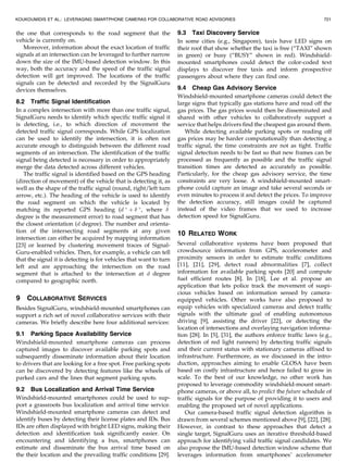 the one that corresponds to the road segment that the
vehicle is currently on.
Moreover, information about the exact location of traffic
signals at an intersection can be leveraged to further narrow
down the size of the IMU-based detection window. In this
way, both the accuracy and the speed of the traffic signal
detection will get improved. The locations of the traffic
signals can be detected and recorded by the SignalGuru
devices themselves.
8.2 Traffic Signal Identification
In a complex intersection with more than one traffic signal,
SignalGuru needs to identify which specific traffic signal it
is detecting, i.e., to which direction of movement the
detected traffic signal corresponds. While GPS localization
can be used to identify the intersection, it is often not
accurate enough to distinguish between the different road
segments of an intersection. The identification of the traffic
signal being detected is necessary in order to appropriately
merge the data detected across different vehicles.
The traffic signal is identified based on the GPS heading
(direction of movement) of the vehicle that is detecting it, as
well as the shape of the traffic signal (round, right/left turn
arrow, etc.). The heading of the vehicle is used to identify
the road segment on which the vehicle is located by
matching its reported GPS heading (d 
þ  
, where 
degree is the measurement error) to road segment that has
the closest orientation (d degree). The number and orienta-
tion of the intersecting road segments at any given
intersection can either be acquired by mapping information
[23] or learned by clustering movement traces of Signal-
Guru-enabled vehicles. Then, for example, a vehicle can tell
that the signal it is detecting is for vehicles that want to turn
left and are approaching the intersection on the road
segment that is attached to the intersection at d degree
compared to geographic north.
9 COLLABORATIVE SERVICES
Besides SignalGuru, windshield-mounted smartphones can
support a rich set of novel collaborative services with their
cameras. We briefly describe here four additional services:
9.1 Parking Space Availability Service
Windshield-mounted smartphone cameras can process
captured images to discover available parking spots and
subsequently disseminate information about their location
to drivers that are looking for a free spot. Free parking spots
can be discovered by detecting features like the wheels of
parked cars and the lines that segment parking spots.
9.2 Bus Localization and Arrival Time Service
Windshield-mounted smartphones could be used to sup-
port a grassroots bus localization and arrival time service.
Windshield-mounted smartphone cameras can detect and
identify buses by detecting their license plates and IDs. Bus
IDs are often displayed with bright LED signs, making their
detection and identification task significantly easier. On
encountering and identifying a bus, smartphones can
estimate and disseminate the bus arrival time based on
the their location and the prevailing traffic conditions [29].
9.3 Taxi Discovery Service
In some cities (e.g., Singapore), taxis have LED signs on
their roof that show whether the taxi is free (“TAXI” shown
in green) or busy (“BUSY” shown in red). Windshield-
mounted smartphones could detect the color-coded text
displays to discover free taxis and inform prospective
passengers about where they can find one.
9.4 Cheap Gas Advisory Service
Windshield-mounted smartphone cameras could detect the
large signs that typically gas stations have and read off the
gas prices. The gas prices would then be disseminated and
shared with other vehicles to collaboratively support a
service that helps drivers find the cheapest gas around them.
While detecting available parking spots or reading off
gas prices may be harder computationally than detecting a
traffic signal, the time constraints are not as tight. Traffic
signal detection needs to be fast so that new frames can be
processed as frequently as possible and the traffic signal
transition times are detected as accurately as possible.
Particularly, for the cheap gas advisory service, the time
constraints are very loose. A windshield-mounted smart-
phone could capture an image and take several seconds or
even minutes to process it and detect the prices. To improve
the detection accuracy, still images could be captured
instead of the video frames that we used to increase
detection speed for SignalGuru.
10 RELATED WORK
Several collaborative systems have been proposed that
crowdsource information from GPS, accelerometer and
proximity sensors in order to estimate traffic conditions
[11], [21], [29], detect road abnormalities [7], collect
information for available parking spots [20] and compute
fuel efficient routes [8]. In [18], Lee et al. propose an
application that lets police track the movement of suspi-
cious vehicles based on information sensed by camera-
equipped vehicles. Other works have also proposed to
equip vehicles with specialized cameras and detect traffic
signals with the ultimate goal of enabling autonomous
driving [9], assisting the driver [22], or detecting the
location of intersections and overlaying navigation informa-
tion [28]. In [5], [31], the authors enforce traffic laws (e.g.,
detection of red light runners) by detecting traffic signals
and their current status with stationary cameras affixed to
infrastructure. Furthermore, as we discussed in the intro-
duction, approaches aiming to enable GLOSA have been
based on costly infrastructure and hence failed to grow in
scale. To the best of our knowledge, no other work has
proposed to leverage commodity windshield-mount smart-
phone cameras, or above all, to predict the future schedule of
traffic signals for the purpose of providing it to users and
enabling the proposed set of novel applications.
Our camera-based traffic signal detection algorithm is
drawn from several schemes mentioned above [9], [22], [28].
However, in contrast to these approaches that detect a
single target, SignalGuru uses an iterative threshold-based
approach for identifying valid traffic signal candidates. We
also propose the IMU-based detection window scheme that
leverages information from smartphones’ accelerometer
KOUKOUMIDIS ET AL.: LEVERAGING SMARTPHONE CAMERAS FOR COLLABORATIVE ROAD ADVISORIES 721
 