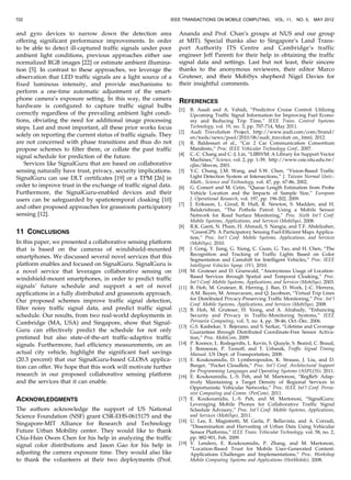 and gyro devices to narrow down the detection area
offering significant performance improvements. In order
to be able to detect ill-captured traffic signals under poor
ambient light conditions, previous approaches either use
normalized RGB images [22] or estimate ambient illumina-
tion [5]. In contrast to these approaches, we leverage the
observation that LED traffic signals are a light source of a
fixed luminous intensity, and provide mechanisms to
perform a one-time automatic adjustment of the smart-
phone camera’s exposure setting. In this way, the camera
hardware is configured to capture traffic signal bulbs
correctly regardless of the prevailing ambient light condi-
tions, obviating the need for additional image processing
steps. Last and most important, all these prior works focus
solely on reporting the current status of traffic signals. They
are not concerned with phase transitions and thus do not
propose schemes to filter them, or collate the past traffic
signal schedule for prediction of the future.
Services like SignalGuru that are based on collaborative
sensing naturally have trust, privacy, security implications.
SignalGuru can use DLT certificates [19] or a TPM [26] in
order to improve trust in the exchange of traffic signal data.
Furthermore, the SignalGuru-enabled devices and their
users can be safeguarded by spatiotemporal cloaking [10]
and other proposed approaches for grassroots participatory
sensing [12].
11 CONCLUSIONS
In this paper, we presented a collaborative sensing platform
that is based on the cameras of windshield-mounted
smartphones. We discussed several novel services that this
platform enables and focused on SignalGuru. SignalGuru is
a novel service that leverages collaborative sensing on
windshield-mount smartphones, in order to predict traffic
signals’ future schedule and support a set of novel
applications in a fully distributed and grassroots approach.
Our proposed schemes improve traffic signal detection,
filter noisy traffic signal data, and predict traffic signal
schedule. Our results, from two real-world deployments in
Cambridge (MA, USA) and Singapore, show that Signal-
Guru can effectively predict the schedule for not only
pretimed but also state-of-the-art traffic-adaptive traffic
signals. Furthermore, fuel efficiency measurements, on an
actual city vehicle, highlight the significant fuel savings
(20.3 percent) that our SignalGuru-based GLOSA applica-
tion can offer. We hope that this work will motivate further
research in our proposed collaborative sensing platform
and the services that it can enable.
ACKNOWLEDGMENTS
The authors acknowledge the support of US National
Science Foundation (NSF) grant CSR-EHS-0615175 and the
Singapore-MIT Alliance for Research and Technology
Future Urban Mobility center. They would like to thank
Chia-Hsin Owen Chen for his help in analyzing the traffic
signal color distributions and Jason Gao for his help in
adjusting the camera exposure time. They would also like
to thank the volunteers at their two deployments (Prof.
Ananda and Prof. Chan’s groups at NUS and our group
at MIT). Special thanks also to Singapore’s Land Trans-
port Authority ITS Centre and Cambridge’s traffic
engineer Jeff Parenti for their help in obtaining the traffic
signal data and settings. Last but not least, their sincere
thanks to the anonymous reviewers, their editor Marco
Gruteser, and their MobiSys shepherd Nigel Davies for
their insightful comments.
REFERENCES
[1] B. Asadi and A. Vahidi, “Predictive Cruise Control: Utilizing
Upcoming Traffic Signal Information for Improving Fuel Econo-
my and Reducing Trip Time,” IEEE Trans. Control Systems
Technology, vol. 19, no. 3, pp. 707-714, May 2011.
[2] Audi Travolution Project, http://www.audi.com/com/brand/
en/tools/news/pool/2010/06/audi_travoluti on_.html, 2012.
[3] R. Baldessari et al., “Car 2 Car Communication Consortium
Manifesto,” Proc. IEEE Vehicular Technology Conf., 2007.
[4] C.-C. Chang and C.-J. Lin, “LIBSVM: A Library for Support Vector
Machines,” Science, vol. 2, pp. 1-39, http://www.csie.ntu.edu.tw/
cjlin/libsvm, 2001.
[5] Y.C. Chung, J.M. Wang, and S.W. Chen, “Vision-Based Traffic
Light Detection System at Intersections,” J. Taiwan Normal Univ.:
Math., Science and Technology, vol. 47, pp. 67-86, 2002.
[6] G. Comert and M. Cetin, “Queue Length Estimation from Probe
Vehicle Location and the Impacts of Sample Size,” European
J. Operational Research, vol. 197, pp. 196-202, 2009.
[7] J. Eriksson, L. Girod, B. Hull, R. Newton, S. Madden, and H.
Balakrishnan, “The Pothole Patrol: Using a Mobile Sensor
Network for Road Surface Monitoring,” Proc. Sixth Int’l Conf.
Mobile Systems, Applications, and Services (MobiSys), 2008.
[8] R.K. Ganti, N. Pham, H. Ahmadi, S. Nangia, and T.F. Abdelzaher,
“GreenGPS: A Participatory Sensing Fuel-Efficient Maps Applica-
tion,” Proc. Int’l Conf. Mobile Systems, Applications, and Services
(MobiSys), 2010.
[9] J. Gong, Y. Jiang, G. Xiong, C. Guan, G. Tao, and H. Chen, “The
Recognition and Tracking of Traffic Lights Based on Color
Segmentation and Camshift for Intelligent Vehicles,” Proc. IEEE
Intelligent Vehicles Symp. (IV), 2010.
[10] M. Gruteser and D. Grunwald, “Anonymous Usage of Location-
Based Services through Spatial and Temporal Cloaking,” Proc.
Int’l Conf. Mobile Systems, Applications, and Services (MobiSys), 2003.
[11] B. Hoh, M. Gruteser, R. Herring, J. Ban, D. Work, J.-C. Herrera,
A.M. Bayen, M. Annavaram, and Q. Jacobson, “Virtual Trip Lines
for Distributed Privacy-Preserving Traffic Monitoring,” Proc. Int’l
Conf. Mobile Systems, Applications, and Services (MobiSys), 2008.
[12] B. Hoh, M. Gruteser, H. Xiong, and A. Alrabady, “Enhancing
Security and Privacy in Traffic-Monitoring Systems,” IEEE
Pervasive Computing, vol. 5, no. 4, pp. 38-46, Oct.-Dec. 2006.
[13] G.S. Kasbekar, Y. Bejerano, and S. Sarkar, “Lifetime and Coverage
Guarantees through Distributed Coordinate-Free Sensor Activa-
tion,” Proc. MobiCom, 2009.
[14] P. Koonce, L. Rodegerdts, L. Kevin, S. Quayle, S. Beaird, C. Braud,
J. Bonneson, P. Tarnoff, and T. Urbanik, Traffic Signal Timing
Manual. US Dept. of Transportation, 2008.
[15] E. Koukoumidis, D. Lymberopoulos, K. Strauss, J. Liu, and D.
Burger, “Pocket Cloudlets,” Proc. Int’l Conf. Architectural Support
for Programming Languages and Operating Systems (ASPLOS), 2011.
[16] E. Koukoumidis, L.-S. Peh, and M. Martonosi, “RegReS: Adap-
tively Maintaining a Target Density of Regional Services in
Opportunistic Vehicular Networks,” Proc. IEEE Int’l Conf. Perva-
sive Computing and Comm. (PerCom), 2011.
[17] E. Koukoumidis, L.-S. Peh, and M. Martonosi, “SignalGuru:
Leveraging Mobile Phones for Collaborative Traffic Signal
Schedule Advisory,” Proc. Int’l Conf. Mobile Systems, Applications,
and Services (MobiSys), 2011.
[18] U. Lee, E. Magistretti, M. Gerla, P. Bellavista, and A. Corradi,
“Dissemination and Harvesting of Urban Data Using Vehicular
Sensor Platforms,” IEEE Trans. Vehicular Technology, vol. 58, no. 2,
pp. 882-901, Feb. 2009.
[19] V. Lenders, E. Koukoumidis, P. Zhang, and M. Martonosi,
“Location-Based Trust for Mobile User-Generated Content:
Applications Challenges and Implementations,” Proc. Workshop
Mobile Computing Systems and Applications (HotMobile), 2008.
722 IEEE TRANSACTIONS ON MOBILE COMPUTING, VOL. 11, NO. 5, MAY 2012
 