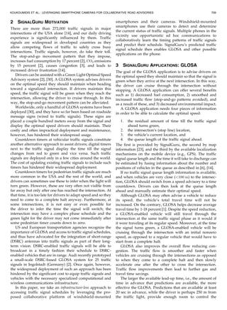 2 SIGNALGURU MOTIVATION
There are more than 272,000 traffic signals in major
intersections of the USA alone [14], and our daily driving
experience is significantly influenced by them. Traffic
signals are widespread in developed countries as they
allow competing flows of traffic to safely cross busy
intersections. Traffic signals, however, do take their toll.
The stop-and-go movement pattern that they impose,
increases fuel consumption by 17 percent [2], CO2 emissions
by 15 percent [2], causes congestion [3], and leads to
increased driver frustration [14].
Drivers can be assisted with a Green Light Optimal Speed
Advisory system [2], [30]. A GLOSA system advises drivers
on the optimal speed they should maintain when heading
toward a signalized intersection. If drivers maintain this
speed, the traffic signal will be green when they reach the
intersection, allowing the driver to cruise through. In this
way, the stop-and-go movement pattern can be alleviated.
Worldwide, only a handful of GLOSA systems have been
deployed [30], and they have so far been based on roadside
message signs (wired to traffic signals). These signs are
placed a couple hundred meters away from the signal and
display the optimal speed drivers should maintain. Their
costly and often impractical deployment and maintenance,
however, has hindered their widespread usage.
Countdown timers at vehicular traffic signals constitute
another alternative approach to assist drivers; digital timers
next to the traffic signal display the time till the signal
changes from red to green and vice versa. Such traffic
signals are deployed only in a few cities around the world.
The cost of updating existing traffic signals to include such
timers has hindered their widespread deployment.
Countdown timers for pedestrian traffic signals are much
more common in the USA and the rest of the world, and
drivers can sometimes use these to infer when the light will
turn green. However, these are very often not visible from
far away but only after one has reached the intersection. At
that time, it is too late for drivers to adapt speed and so they
need to come to a complete halt anyway. Furthermore, at
some intersections, it is not easy or even possible for
the driver to infer the time the signal will switch; the
intersection may have a complex phase schedule and the
green light for the driver may not come immediately after
some pedestrian timer counts down to zero.
US and European transportation agencies recognize the
importance of GLOSA and access to traffic signal schedules,
and thus have advocated for the integration of short-range
(DSRC) antennas into traffic signals as part of their long-
term vision. DSRC-enabled traffic signals will be able to
broadcast in a timely fashion their schedule to DSRC-
enabled vehicles that are in range. Audi recently prototyped
a small-scale DSRC-based GLOSA system for 25 traffic
signals in Ingolstadt (Germany) [2]. Once again, however,
the widespread deployment of such an approach has been
hindered by the significant cost to equip traffic signals and
vehicles with the necessary specialized computational and
wireless communications infrastructure.
In this paper, we take an infrastructure-less approach to
accessing traffic signal schedules by leveraging the pro-
posed collaborative platform of windshield-mounted
smartphones and their cameras. Windshield-mounted
smartphones use their cameras to detect and determine
the current status of traffic signals. Multiple phones in the
vicinity use opportunistic ad hoc communications to
collaboratively learn the timing patterns of traffic signals
and predict their schedule. SignalGuru’s predicted traffic
signal schedule then enables GLOSA and other possible
applications on the phone.
3 SIGNALGURU APPLICATIONS: GLOSA
The goal of the GLOSA application is to advise drivers on
the optimal speed they should maintain so that the signal is
green when they arrive at the next intersection. In this way,
the driver can cruise through the intersection without
stopping. A GLOSA application can offer several benefits
such as 1) decreased fuel consumption, 2) smoothed and
increased traffic flow (stop-and-go patterns avoided), and
as a result of these, and 3) decreased environmental impact.
A GLOSA application needs four pieces of information
in order to be able to calculate the optimal speed:
1. the residual amount of time till the traffic signal
ahead turns green,
2. the intersection’s (stop line) location,
3. the vehicle’s current location, and
4. the queue length of the traffic signal ahead.
The first is provided by SignalGuru, the second by map
information [23], and the third by the available localization
mechanisms on the mobile device (e.g., GPS). The traffic
signal queue length and the time it will take to discharge can
be estimated by fusing information about the number and
positions of vehicles in the queue as described in [6], [14].
If no traffic signal queue length information is available,
and when vehicles are very close (<100 m) to the intersec-
tion, GLOSA should switch from a speed advisory to a time
countdown. Drivers can then look at the queue length
ahead and manually estimate their optimal speed.
Although GLOSA may often advise a vehicle to reduce
its speed, the vehicle’s total travel time will not be
increased. On the contrary, GLOSA helps decrease average
travel time by 1-18 percent [1]. Despite the speed reduction,
a GLOSA-enabled vehicle will still travel through the
intersection at the same traffic signal phase as it would if
it were traveling at its regular speed. Moreover, at the time
the signal turns green, a GLOSA-enabled vehicle will be
cruising through the intersection with an initial nonzero
speed, as opposed to a regular vehicle that would have to
start from a complete halt.
GLOSA also improves the overall flow reducing con-
gestion. The traffic flow is smoother and faster when
vehicles are cruising through the intersections as opposed
to when they come to a complete halt and then slowly
accelerate one after the other to cross the intersection.
Traffic flow improvements then lead to further gas and
travel time savings.
The larger the available lead-up time, i.e., the amount of
time in advance that predictions are available, the more
effective the GLOSA. Predictions that are available at least
20 sec in advance, while the driver is perhaps 250 m from
the traffic light, provide enough room to control the
KOUKOUMIDIS ET AL.: LEVERAGING SMARTPHONE CAMERAS FOR COLLABORATIVE ROAD ADVISORIES 709
 