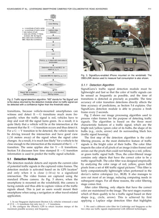 transitions, because vehicle-mounted smartphones can
witness and detect R ! G transitions much more fre-
quently; when the traffic signal is red, vehicles have to
stop and wait till the signal turns green. As a result, it is
quite likely that a vehicle will be at the intersection at the
moment that the R ! G transition occurs and thus detect it.
For a G ! Y transition to be detected, the vehicle needs to
be driving toward the intersection and have good view
( 50 meters away) of the signal when the signal color
changes. As a result, it is much less likely1
for a vehicle to be
close enough to the intersection at the moment of the G ! Y
transition. The same applies also for Y ! R transitions.
Section 5.4 discusses how time stamped R ! G transition
information is used to predict the traffic signal schedule.
5.1 Detection Module
The detection module detects and reports the current color
of potential traffic signals in the captured video frames. The
detection module is activated based on its GPS location2
and only when it is close (<50 m) to a signalized
intersection. The video frames are captured using the
standard iPhone camera. As Fig. 3 shows, when the
smartphone is mounted on the windshield, this camera is
facing outside and thus able to capture videos of the traffic
signals ahead. This is just as users would mount their
smartphone when using a navigation or other travel-related
application.
5.1.1 Detection Algorithm
SignalGuru’s traffic signal detection module must be
lightweight and fast so that the color of traffic signals can
be sensed as frequently as possible, and the time of
transitions is detected as precisely as possible. The time
accuracy of color transition detections directly affects the
time accuracy of predictions, as Section 5.4 explains. Our
SignalGuru detection module is able to process a fresh
frame every 2 seconds.
Fig. 2 shows our image processing algorithm used to
process video frames for the purpose of detecting traffic
signals. The algorithm is based on the three most
characteristic features of a traffic signal, which are the
bright red/yellow/green color of its bulbs, the shape of its
bulbs (e.g., circle, arrow) and its surrounding black box
(traffic signal housing).
The first step of the detection algorithm is the color
filtering process, as the most distinctive feature of traffic
signals is the bright color of their bulbs. The color filter
inspects the color of all pixels of an image (video frame) and
zeroes out the pixels that could not belong to a red, yellow,
or green traffic signal bulb. Thus, the color-filtered image
contains only objects that have the correct color to be a
traffic signal bulb. The color filter was designed empirically
by analyzing the color range of red, yellow, green bulb
pixels from a set of 400 traffic signal pictures.3
This filter is
fairly computationally lightweight when performed in the
device’s native colorspace (i.e., RGB). It also manages to
zero out most of an image, reducing computing needs in
subsequent stages. For all these reasons, the color filtering
stage comes first.
After color filtering, only objects that have the correct
color are maintained in the image. The next stages examine
which of them qualify to be a traffic signal based on their
shape (e.g., circle, arrow). This is achieved by first
applying a Laplace edge detection filter that highlights
KOUKOUMIDIS ET AL.: LEVERAGING SMARTPHONE CAMERAS FOR COLLABORATIVE ROAD ADVISORIES 711
Fig. 2. Traffic signal detection algorithm. “NS” stands for “No Signal” and
is the status returned by the detection module when no traffic signal can
be detected with a confidence higher than the threshold value.
Fig. 3. SignalGuru-enabled iPhone mounted on the windshield. The
OBD-LINK device used to measure fuel consumption is also shown.
1. In our Singapore deployment (Section 6.2), vehicles witnessed a total
of 37 R ! G transitions but only two G ! Y transitions.
2. We configure the iPhone’s GPS to return location stamps of the
maximum possible accuracy and frequency.
3. We used a different color filter for Cambridge and Singapore as the
two cities use traffic signals implemented with different technologies.
 