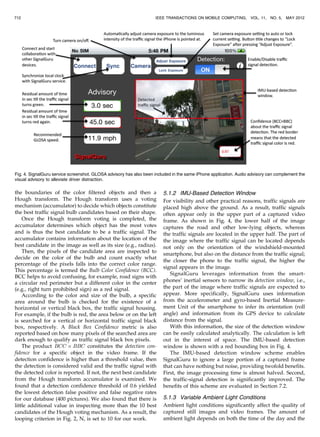 the boundaries of the color filtered objects and then a
Hough transform. The Hough transform uses a voting
mechanism (accumulator) to decide which objects constitute
the best traffic signal bulb candidates based on their shape.
Once the Hough transform voting is completed, the
accumulator determines which object has the most votes
and is thus the best candidate to be a traffic signal. The
accumulator contains information about the location of the
best candidate in the image as well as its size (e.g., radius).
Then, the pixels of the candidate area are inspected to
decide on the color of the bulb and count exactly what
percentage of the pixels falls into the correct color range.
This percentage is termed the Bulb Color Confidence (BCC).
BCC helps to avoid confusing, for example, road signs with
a circular red perimeter but a different color in the center
(e.g., right turn prohibited sign) as a red signal.
According to the color and size of the bulb, a specific
area around the bulb is checked for the existence of a
horizontal or vertical black box, the traffic signal housing.
For example, if the bulb is red, the area below or on the left
is searched for a vertical or horizontal traffic signal black
box, respectively. A Black Box Confidence metric is also
reported based on how many pixels of the searched area are
dark enough to qualify as traffic signal black box pixels.
The product BCC Â BBC constitutes the detection con-
fidence for a specific object in the video frame. If the
detection confidence is higher than a threshold value, then
the detection is considered valid and the traffic signal with
the detected color is reported. If not, the next best candidate
from the Hough transform accumulator is examined. We
found that a detection confidence threshold of 0.6 yielded
the lowest detection false positive and false negative rates
for our database (400 pictures). We also found that there is
little additional value in inspecting more than the 10 best
candidates of the Hough voting mechanism. As a result, the
looping criterion in Fig. 2, N, is set to 10 for our work.
5.1.2 IMU-Based Detection Window
For visibility and other practical reasons, traffic signals are
placed high above the ground. As a result, traffic signals
often appear only in the upper part of a captured video
frame. As shown in Fig. 4, the lower half of the image
captures the road and other low-lying objects, whereas
the traffic signals are located in the upper half. The part of
the image where the traffic signal can be located depends
not only on the orientation of the windshield-mounted
smartphone, but also on the distance from the traffic signal;
the closer the phone to the traffic signal, the higher the
signal appears in the image.
SignalGuru leverages information from the smart-
phones’ inertial sensors to narrow its detection window, i.e.,
the part of the image where traffic signals are expected to
appear. More specifically, SignalGuru uses information
from the accelerometer and gyro-based Inertial Measure-
ment Unit of the smartphone to infer its orientation (roll
angle) and information from its GPS device to calculate
distance from the signal.
With this information, the size of the detection window
can be easily calculated analytically. The calculation is left
out in the interest of space. The IMU-based detection
window is shown with a red bounding box in Fig. 4.
The IMU-based detection window scheme enables
SignalGuru to ignore a large portion of a captured frame
that can have nothing but noise, providing twofold benefits.
First, the image processing time is almost halved. Second,
the traffic-signal detection is significantly improved. The
benefits of this scheme are evaluated in Section 7.2.
5.1.3 Variable Ambient Light Conditions
Ambient light conditions significantly affect the quality of
captured still images and video frames. The amount of
ambient light depends on both the time of the day and the
712 IEEE TRANSACTIONS ON MOBILE COMPUTING, VOL. 11, NO. 5, MAY 2012
Fig. 4. SignalGuru service screenshot. GLOSA advisory has also been included in the same iPhone application. Audio advisory can complement the
visual advisory to alleviate driver distraction.
 