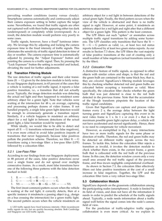 prevailing weather conditions (sunny versus cloudy).
Smartphone cameras automatically and continuously adjust
their camera exposure setting to better capture the target
scene. Nevertheless, we found that traffic signals are often
not captured well with their bulbs appearing either too dark
(underexposed) or completely white (overexposed). As a
result, the detection module would perform very poorly in
some cases.
Traffic signals, however, have a fixed4
luminous inten-
sity. We leverage this by adjusting and locking the camera
exposure time to the fixed intensity of traffic signals. This
eliminates the sensitivity of traffic signal detection to time of
day or weather. The camera exposure time is automatically
adjusted by pressing the “Adjust Exposure” button and
pointing the camera to a traffic signal. Then, by pressing the
“Lock Exposure” button the setting is recorded and locked,
obviating the need for further adjustments.
5.2 Transition Filtering Module
The raw detection of traffic signals and their color transi-
tions (R ! G) given by the detection module is fairly noisy.
In our Singapore deployment, in 65 percent of the cases that
a vehicle is waiting at a red traffic signal, it reports a false
positive transition, i.e., a transition that did not actually
occur. Typically, the image detection module was detecting
the actual red light and then happened to misdetect some
arbitrary object for a green light. Note that vehicles were
waiting at the intersection for 48 s, on average, capturing
and processing perhaps dozens of video frames. If not
handled properly, a single false green light detection would
be enough to erroneously generate a transition report.
Similarly, if a vehicle happens to misdetect an arbitrary
object for a red light in between detections of the actual
green light, a false transition would be reported.
While ideally, we would like to be able to detect and
report all R ! G transitions witnessed (no false negatives),
it is even more critical to avoid false positives (reports of
transitions that never happened), because false positives
pollute the prediction scheme. Therefore, we filter R ! G
transitions using a two-stage filter: a low-pass filter (LPF)
followed by a colocation filter.
5.2.1 Low-Pass Filter
According to our findings from our Singapore deployment,
in 88 percent of the cases, false positive detections occur
over a single frame and do not spread over multiple
consecutive frames. As a result, most false transitions have
one of the following three patterns with the false detection
marked in bold:
1. R ! Á Á Á ! R ! G ! R ! Á Á Á ! R.
2. G ! Á Á Á ! G ! R ! G ! Á Á Á ! G.
3. NS ! Á Á Á ! NS ! R ! G ! NS ! Á Á Á ! NS.
The first (most common) pattern occurs when the vehicle
is waiting at the red light, it correctly detects, then at a
specific instance it misdetects a passing object (e.g., design
on a bus crossing the intersection) for a green traffic light.
The second pattern occurs when the vehicle misdetects an
arbitrary object for a red light in between detections of the
actual green light. Finally, the third pattern occurs when the
view of the vehicle is obstructed and there is no traffic
signal in sight. However, at some point, it misdetects an
arbitrary object for a red light and right after that a different
object for a green light. This pattern is the least common.
The LPF filters out such “spikes” or anomalies across
multiple traffic signal transitions by adding some hyster-
esis. The LPF classifies only transitions that have the R !
R ! G ! G pattern as valid, i.e., at least two red status
reports followed by at least two green status reports. As our
results in Section 7.3 show, the LPF filters the vast majority
of false positive transitions at the cost of creating only a
small number of false negatives (actual transitions removed
by the filter).
5.2.2 Colocation Filter
A distinctive feature of traffic signals, as opposed to other
objects with similar colors and shape, is that the red and
the green bulb are contained in the same black box; that is,
they are colocated. SignalGuru’s filtering module leverages
this by checking whether detected red and green bulbs are
colocated before accepting a transition as valid. More
specifically, the colocation filter checks whether the green
bulb that was just detected is close to the red bulb
detected in the previous frame. Note that the accumulator
of the Hough transform pinpoints the location of the
traffic signal candidates.
Given that SignalGuru can capture and process video
frames every 2 s, the average delay between the light
turning green and SignalGuru capturing this event in its
next video frame is 1 s. In 1 s or even 2 s that is the
maximum possible green light capture delay, a vehicle will
not have accelerated and moved significantly. Hence, there
is no need to compensate for vehicle movement.
However, as exemplified in Fig. 3, many intersections
have two or more traffic signals for the same phase or
direction of traffic. Therefore, the red and green bulbs may
be detected on different traffic signals across the two
frames. To tackle this, before the colocation filter rejects a
transition as invalid, it invokes the detection module to
check whether there exists, in the current frame, a green
bulb that is collocated with the red bulb of the previous
frame. In this case, the detection window covers only a very
small area around the red traffic signal of the previous
frame, and thus incurs negligible computational overhead.
As shown in Section 7.3, the colocation filter effectively
filters out false positive transitions at the cost of a small
increase in false negatives. Together, the LPF and the
colocation filter form a very robust two-stage filter.
5.3 Collaboration Module
SignalGuru depends on the grassroots collaboration among
the participating nodes (smartphones). A node is limited by
its field of vision, and does not have all the information it
needs in order to predict the schedule of the traffic signals
ahead. Typically, a node needs information about a traffic
signal well before the signal comes into the node’s camera
field of view.
For the prediction of traffic-adaptive traffic signals,
collaboration is even more critical. As we explain in
KOUKOUMIDIS ET AL.: LEVERAGING SMARTPHONE CAMERAS FOR COLLABORATIVE ROAD ADVISORIES 713
4. LED traffic signals have fixed luminous intensity. Older incandescent
traffic signals do not, but are quickly becoming obsolete. Both Cambridge
and Singapore use LED traffic signals.
 