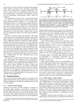 Section 5.4.2, in order to be able to predict traffic-adaptive
traffic signals, information from all phases (intersecting
roads) of an intersection is needed. Furthermore, Sec-
tion 7.4.3 shows how more collaborating nodes and more
traffic signal history can improve the prediction accuracy
for the challenging traffic-adaptive traffic signals of
Singapore.
The collaboration module allows participating Signal-
Guru nodes to opportunistically exchange their traffic
signal information (time stamped R ! G transitions) by
periodically (every two seconds) broadcasting UDP pack-
ets in 802.11 ad hoc mode. A SignalGuru node broadcasts
not only the data it has sensed on its own, but also the
data it has opportunistically collected so far. Only data
about the traffic signal transitions of the last five cycles are
exchanged. We found that using a longer history of data
does not significantly improve the traffic signal prediction
accuracy.
In order to be able to predict the schedule of the traffic
signals ahead, nodes need either the database of the traffic
signal settings (for pretimed traffic signals) or the Support
Vector Regression prediction models (for traffic-adaptive
signals). This information is passed to a node along with
the sensed transition data before the node approaches the
corresponding traffic signals. However, it is likely that this
node will have also crossed the traffic signal ahead in the
recent past (e.g., yesterday due to daily commute). In this
case, the sizeable (62 KB) SVR prediction models do not
need to be resent as they are relatively static (Section 7.4.3).
The settings for a pretimed traffic signal can be encoded in
just a couple bytes and thus resending them incurs
negligible overhead.
The amount of traffic signal information5
that Signal-
Guru nodes gather and exchange can be constrained by
tiling a geographic area into regions and having SignalGuru
nodes maintain and exchange data that belongs only to
their current region. Methods for tiling a region into
subregions for the purpose of ensuring data availability
and load balancing are beyond the scope of this paper.
Furthermore, the aggregate regional resources for the
operation and maintenance of the SignalGuru service can
be kept at bay by running SignalGuru atop resource-aware
middleware like RegReS [16].
5.4 Prediction Module
Two main categories of traffic signals exist: pretimed and
traffic-adaptive traffic signals. Since their operation is very
different, SignalGuru uses different prediction schemes (PS)
for each category.
5.4.1 Pretimed Traffic Signals
SignalGuru’s prediction module maintains a database of
the traffic signal settings. As described in Section 4,
pretimed traffic signals have fixed preprogrammed settings
for their different modes (a.m./p.m. peak, off-peak, Satur-
day peak). Traffic signal settings can be acquired from city
transportation authorities. In case they are not available, the
settings (phase lengths) can be measured as described in
Section 5.4.2. This means that SignalGuru knows how long
each phase lasts. The challenge remains to accurately
synchronize SignalGuru’s clock with the time of phase
transition of a traffic signal. Once this is achieved,
SignalGuru can very easily predict when the traffic signal
will switch again to green, yellow, or red.
Clock synchronization is achieved by capturing a color
transition, e.g., R ! G. Fig. 5 shows a timeline of events. If
the time stamps of the last red and first green color
detections for phase A are t0
A;R and t0
A;G, respectively, then
the detected transition time is t0
A;R!G ¼ ðt0
A;R þ t0
A;GÞ=2.
The time the traffic signal will switch to red for
phase A (and green for phase B) can be predicted by
adding the predicted6
length of phase A (PL0
A) to t0
A;R!G
as B;R!G ¼ t0
A;R!G þ PL0
A. Since this intersection has only
two phases, phase A will follow after phase B, as phases
are scheduled in a predictable, round-robin way. By
adding (PL0
B) to B;R!G, we get the next R ! G transition
for phase A, and so on.
Clock synchronization needs to be reestablished only
after the traffic signal changes mode of operation or recovers
from an operational failure. As a result, the necessary
participation requirements for the detection of pretimed
traffic signals is very low. Only a few vehicles are required,
as traffic signal transitions need to be detected only once
every a couple hours or potentially at even lower frequen-
cies. Unless a cloud server is used, more vehicles may be
necessary, however, for the maintenance of SignalGuru’s
data around the area of the corresponding traffic signals.
5.4.2 Traffic-Adaptive Traffic Signals
The Singapore GLIDE (SCATS) system is one of the world’s
most sophisticated and dynamic traffic-adaptive traffic
signal control systems. As described in Section 4, SCATS
measures the saturation of intersection phases and adjusts
their phase lengths at every cycle. Phase lengths change
when SCATS changes the value of the cycle length or the
fraction of the cycle length that gets allocated to them.
SCATS may choose to change both settings at the same
time. Phases are still scheduled in a deterministic round-
robin manner.
SignalGuru predicts future transitions (e.g., when the
signal ahead will turn green) by detecting past transitions
714 IEEE TRANSACTIONS ON MOBILE COMPUTING, VOL. 11, NO. 5, MAY 2012
5. Sensed traffic signal transitions, database of traffic signal settings and
SVR prediction models for pretimed and traffic-adaptive traffic signals,
respectively.
6. For pretimed traffic signals, the predicted phase length is the value
looked up in the traffic signal settings database.
Fig. 5. Timeline of traffic signals operation and SignalGuru’s detections
and predictions for a simple intersection with two phases (A and B). The
letters on the timeline denote for which of the two phases the light is
green. The time stamps of actual, detected, and predicted phase
transitions are also marked with t, t0
and , respectively. PLA is the
actual length of phase A and PL’A its predicted value. d and p are the
color transition detection and prediction errors, respectively.
 