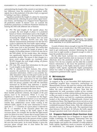 and predicting the length of the current or next phases. The
key difference from the prediction of pretimed traffic
signals lies in the prediction of the phase length, as opposed
to looking it up from a database.
SignalGuru predicts the length of a phase by measuring
and collaboratively collecting the prior traffic signal transi-
tion history, and feeding it to a Support Vector Regression
[4] prediction model. In Section 7.4.3, we evaluate the
prediction performance of different Prediction Schemes by
training the SVR with different sets of features
. PS1: The past lengths of the specific phase. For
example, the next length of phase A is predicted
based on history information such as the lengths of
the five previous phases of A. We found that further
increasing the length of the history does not yield
any benefits. Similarly, SCATS uses only loop
detector measurements performed over the last five
cycles to determine the next traffic signal settings.
. PS2: Like PS1, but the length of the preceding phases
of the same cycle is also provided. This means that
when trying to predict the length of phase C, the
lengths of preceding phases A and B are also fed to
the SVR model. As our results show, this informa-
tion significantly improves the performance of the
prediction module. The reason is that changes to a
given cycle’s phase lengths are correlated; when
SCATS changes the cycle length setting, all phases
change in the same way.
. PS3: Like PS2, except that information for the past
5 cycle lengths is also factored in.
. PS4: In addition to PS3’s features, this scheme
assumes the predictor has access to loop detector
saturation information, which is not currently fea-
sible. Saturation values over the past 5 cycles are fed
to the SVR model. Note that traffic (vehicle speed)
estimation is not a good proxy for the unavailable
loop detector measurements. Average vehicle speed
does not always correlate well with the saturation
measured by SCATS’s loop detectors; a specific
phase, despite the fact that vehicles are moving fast,
may be highly saturated (with dense flow).
In order for SignalGuru to be able to use any of the first
three feasible prediction schemes, the lengths of the past
phases need to be measured. While it is easy for
SignalGuru to detect the R ! G transition for the begin-
ning of a phase, as explained in Section 4, it is very hard to
detect the G ! Y transition for the end of the phase. To
remedy that, collaboration across nodes waiting at the
different traffic signals of the same intersection is lever-
aged; the G ! Y transition of a given phase is inferred by
the R ! G transition of the successor phase that was
detected by nodes waiting at the traffic signal of the
successor phase. For example, the fact that the light turned
green for phase B at time t means that it turned yellow for
phase A at time t minus the clearance interval. The clearance
interval is a fixed setting and is the amount of time a phase
is yellow plus the amount of time all phases are red before
the next one turns green. As its name denotes, it gives the
previous phase enough time to clear before the next
conflicting phase starts.
A week of history data is enough to train the SVR model.
Furthermore, as our results show, the SVR model does not
need to get continuously retrained. Retraining the model
every four to eight months is frequent enough in order to
keep the prediction errors small.
On the other hand, real-time (on a minute-by-minute
scale) traffic signal transition data are necessary in order to
effectively drive the prediction models. As we show in
Section 7.4.3, the less complete and the older the available
historic information is, the lower the prediction accuracy
becomes. Because of the highly dynamic nature of traffic-
adaptive traffic signals, significantly higher participation
(about two orders of magnitude) is required for them as
compared to pretimed traffic signals.
6 METHODOLOGY
6.1 Cambridge Deployment
As mapped in Fig. 6, our November 2010 deployment in
Cambridge targeted three consecutive intersections on
Massachusetts Avenue. We used five vehicles with iPhones
mounted on their windshields and asked the drivers to
follow the route shown for $3 hours. Note that the
opportunity for node encounters (within ad hoc wireless
range) was small, as all the vehicles followed the same route
so they are rarely in range of each other. To rectify this, an
extra iPhone device was held by a pedestrian participant
located at the intersection of Massachusetts Avenue and
Landsdowne Street. This SignalGuru device served as an ad
hoc data relay node facilitating data exchange between the
windshield-mounted iPhone nodes. Only the collaboration
module was active on the relay node. The experiment took
place between 1:20-4:30 pm. At 3:00 pm, the traffic signals
changed operation mode from off-peak to afternoon peak.
6.2 Singapore Deployment (Bugis Downtown Area)
Our other deployment was in Singapore in August 2010.
Unlike Cambridge, the Singapore deployment tests Sig-
nalGuru on traffic-adaptive traffic signals. To measure
phase lengths and predict the schedule of traffic-adaptive
traffic signals, SignalGuru needs to monitor all phases of
an intersection, i.e., orthogonal directions of a traffic
KOUKOUMIDIS ET AL.: LEVERAGING SMARTPHONE CAMERAS FOR COLLABORATIVE ROAD ADVISORIES 715
Fig. 6. Route of vehicles in Cambridge deployment. The targeted
intersections are marked with circles. P1 and P2 are the start and end
points, respectively, for our GLOSA experiment trip.
 