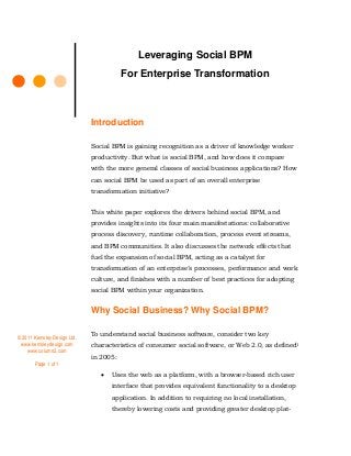 Leveraging Social BPM
For Enterprise Transformation

Introduction
Social BPM is gaining recognition as a driver of knowledge worker
productivity. But what is social BPM, and how does it compare
with the more general classes of social business applications? How
can social BPM be used as part of an overall enterprise
transformation initiative?
This white paper explores the drivers behind social BPM, and
provides insights into its four main manifestations: collaborative
process discovery, runtime collaboration, process event streams,
and BPM communities. It also discusses the network effects that
fuel the expansion of social BPM, acting as a catalyst for
transformation of an enterprise’s processes, performance and work
culture, and finishes with a number of best practices for adopting
social BPM within your organization.

Why Social Business? Why Social BPM?
© 2011 Kemsley Design Ltd.
www.kemsleydesign.com
www.column2.com
Page 1 of 1

To understand social business software, consider two key
characteristics of consumer social software, or Web 2.0, as defined1
in 2005:


Uses the web as a platform, with a browser-based rich user
interface that provides equivalent functionality to a desktop
application. In addition to requiring no local installation,
thereby lowering costs and providing greater desktop plat-

 