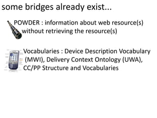 some bridges already exist...
   POWDER : information about web resource(s)
     without retrieving the resource(s)

      Vocabularies : Device Description Vocabulary
      (MWI), Delivery Context Ontology (UWA),
      CC/PP Structure and Vocabularies
 