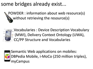 some bridges already exist...
   POWDER : information about web resource(s)
     without retrieving the resource(s)

      Vocabularies : Device Description Vocabulary
      (MWI), Delivery Context Ontology (UWA),
      CC/PP Structure and Vocabularies

    Semantic Web applications on mobiles:
    DBPedia Mobile, i‐MoCo (250 million triples),
    myCampus
 
