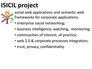 ISICIL project
     social web applications and semantic web 
     frameworks for corporate applications.
     • enterprise social networking;
     • business intelligence, watching,  monitoring;
     • communities of interest, of practice;
     • web 2.0 & corporate processes integration;
     • trust, privacy, confidentiality.
 