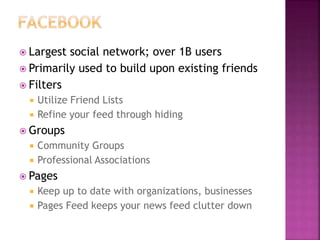  Largest social network; over 1B users
 Primarily used to build upon existing friends
 Filters
 Utilize Friend Lists
 Refine your feed through hiding
 Groups
 Community Groups
 Professional Associations
 Pages
 Keep up to date with organizations, businesses
 Pages Feed keeps your news feed clutter down
 