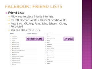  Friend Lists
 Allow you to place friends into lists.
 On left sidebar: MORE > Hover ‘Friends’ MORE
 Auto Lists: CF, Acq, Fam, Jobs, Schools, Cities,
Restricted
 You can also create lists.
Facebook Lists My Lists
 