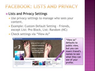 Lists and Privacy Settings
 Use privacy settings to manage who sees your
content.
 Example: Custom Default Setting – Friends,
except List: Pro Block, List: Random (NC)
 Check settings via “View As”
“View as”
defaults to
public view,
but you can
insert friend’s
names to see
what they can
see of your
profile.
 