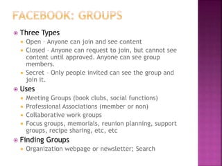 Three Types
 Open – Anyone can join and see content
 Closed – Anyone can request to join, but cannot see
content until approved. Anyone can see group
members.
 Secret – Only people invited can see the group and
join it.
 Uses
 Meeting Groups (book clubs, social functions)
 Professional Associations (member or non)
 Collaborative work groups
 Focus groups, memorials, reunion planning, support
groups, recipe sharing, etc, etc
 Finding Groups
 Organization webpage or newsletter; Search
 
