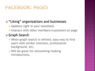  “Liking” organizations and businesses
 Updates right in your newsfeed.
 Interact with other members/customers on page
 Graph Search
 When graph search is refined, easy way to find
users with similar interests, professional
background, etc.
 Will be great for networking/making
introductions.
 