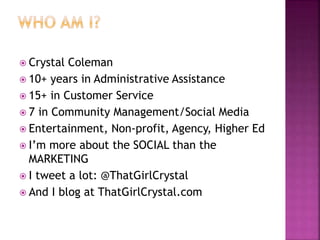  Crystal Coleman
 10+ years in Administrative Assistance
 15+ in Customer Service
 7 in Community Management/Social Media
 Entertainment, Non-profit, Agency, Higher Ed
 I’m more about the SOCIAL than the
MARKETING
 I tweet a lot: @ThatGirlCrystal
 And I blog at ThatGirlCrystal.com
 