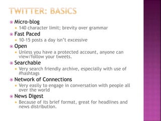  Micro-blog
 140 character limit; brevity over grammar
 Fast Paced
 10-15 posts a day isn’t excessive
 Open
 Unless you have a protected account, anyone can
view/follow your tweets.
 Searchable
 Very search friendly archive, especially with use of
#hashtags
 Network of Connections
 Very easily to engage in conversation with people all
over the world
 News Digest
 Because of its brief format, great for headlines and
news distribution.
 