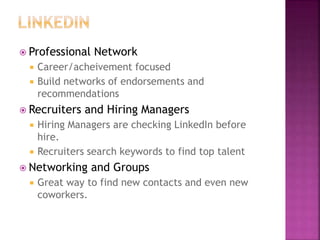  Professional Network
 Career/acheivement focused
 Build networks of endorsements and
recommendations
 Recruiters and Hiring Managers
 Hiring Managers are checking LinkedIn before
hire.
 Recruiters search keywords to find top talent
 Networking and Groups
 Great way to find new contacts and even new
coworkers.
 
