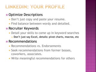  Optimize Descriptions
 Don’t just copy and paste your resume.
 Find balance between wordy and detailed.
 Recruiter Keywords
 Detail your skills to come up in keyword searches
 Don’t just say Excel, details: pivot charts, macros, etc
 Recommendations
 Recommendations vs. Endorsements
 Seek recommendations from former bosses,
coworkers, associates.
 Write meaningful recommendations for others
 