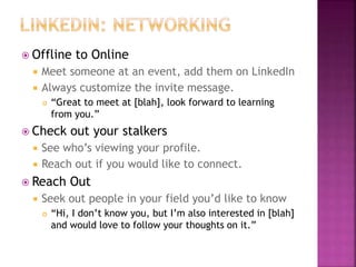  Offline to Online
 Meet someone at an event, add them on LinkedIn
 Always customize the invite message.
 “Great to meet at [blah], look forward to learning
from you.”
 Check out your stalkers
 See who’s viewing your profile.
 Reach out if you would like to connect.
 Reach Out
 Seek out people in your field you’d like to know
 “Hi, I don’t know you, but I’m also interested in [blah]
and would love to follow your thoughts on it.”
 